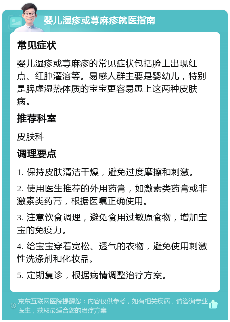 婴儿湿疹或荨麻疹就医指南 常见症状 婴儿湿疹或荨麻疹的常见症状包括脸上出现红点、红肿灌溶等。易感人群主要是婴幼儿，特别是脾虚湿热体质的宝宝更容易患上这两种皮肤病。 推荐科室 皮肤科 调理要点 1. 保持皮肤清洁干燥，避免过度摩擦和刺激。 2. 使用医生推荐的外用药膏，如激素类药膏或非激素类药膏，根据医嘱正确使用。 3. 注意饮食调理，避免食用过敏原食物，增加宝宝的免疫力。 4. 给宝宝穿着宽松、透气的衣物，避免使用刺激性洗涤剂和化妆品。 5. 定期复诊，根据病情调整治疗方案。