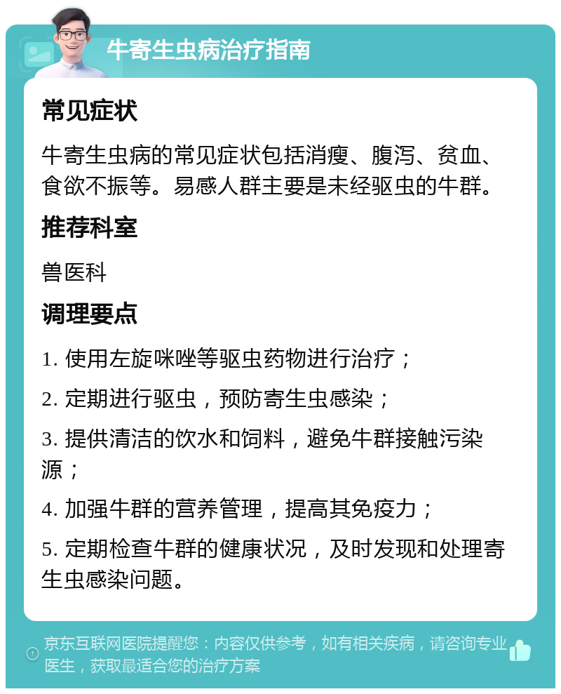 牛寄生虫病治疗指南 常见症状 牛寄生虫病的常见症状包括消瘦、腹泻、贫血、食欲不振等。易感人群主要是未经驱虫的牛群。 推荐科室 兽医科 调理要点 1. 使用左旋咪唑等驱虫药物进行治疗； 2. 定期进行驱虫，预防寄生虫感染； 3. 提供清洁的饮水和饲料，避免牛群接触污染源； 4. 加强牛群的营养管理，提高其免疫力； 5. 定期检查牛群的健康状况，及时发现和处理寄生虫感染问题。