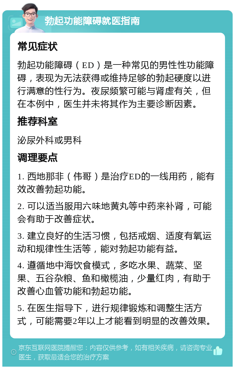 勃起功能障碍就医指南 常见症状 勃起功能障碍（ED）是一种常见的男性性功能障碍，表现为无法获得或维持足够的勃起硬度以进行满意的性行为。夜尿频繁可能与肾虚有关，但在本例中，医生并未将其作为主要诊断因素。 推荐科室 泌尿外科或男科 调理要点 1. 西地那非（伟哥）是治疗ED的一线用药，能有效改善勃起功能。 2. 可以适当服用六味地黄丸等中药来补肾，可能会有助于改善症状。 3. 建立良好的生活习惯，包括戒烟、适度有氧运动和规律性生活等，能对勃起功能有益。 4. 遵循地中海饮食模式，多吃水果、蔬菜、坚果、五谷杂粮、鱼和橄榄油，少量红肉，有助于改善心血管功能和勃起功能。 5. 在医生指导下，进行规律锻炼和调整生活方式，可能需要2年以上才能看到明显的改善效果。