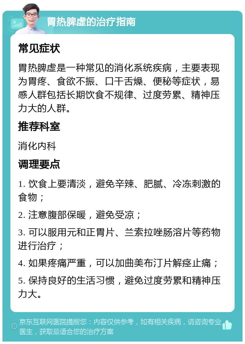 胃热脾虚的治疗指南 常见症状 胃热脾虚是一种常见的消化系统疾病，主要表现为胃疼、食欲不振、口干舌燥、便秘等症状，易感人群包括长期饮食不规律、过度劳累、精神压力大的人群。 推荐科室 消化内科 调理要点 1. 饮食上要清淡，避免辛辣、肥腻、冷冻刺激的食物； 2. 注意腹部保暖，避免受凉； 3. 可以服用元和正胃片、兰索拉唑肠溶片等药物进行治疗； 4. 如果疼痛严重，可以加曲美布汀片解痉止痛； 5. 保持良好的生活习惯，避免过度劳累和精神压力大。