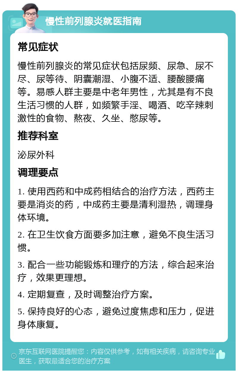 慢性前列腺炎就医指南 常见症状 慢性前列腺炎的常见症状包括尿频、尿急、尿不尽、尿等待、阴囊潮湿、小腹不适、腰酸腰痛等。易感人群主要是中老年男性，尤其是有不良生活习惯的人群，如频繁手淫、喝酒、吃辛辣刺激性的食物、熬夜、久坐、憋尿等。 推荐科室 泌尿外科 调理要点 1. 使用西药和中成药相结合的治疗方法，西药主要是消炎的药，中成药主要是清利湿热，调理身体环境。 2. 在卫生饮食方面要多加注意，避免不良生活习惯。 3. 配合一些功能锻炼和理疗的方法，综合起来治疗，效果更理想。 4. 定期复查，及时调整治疗方案。 5. 保持良好的心态，避免过度焦虑和压力，促进身体康复。