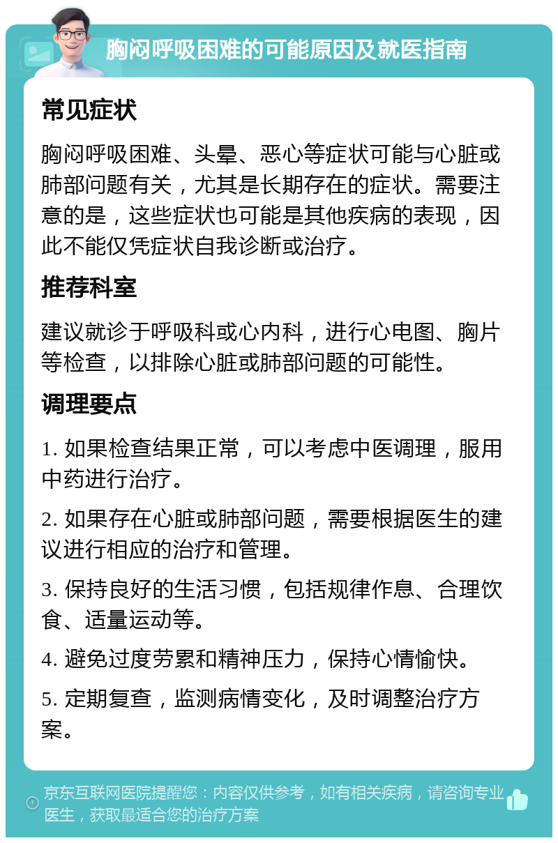 胸闷呼吸困难的可能原因及就医指南 常见症状 胸闷呼吸困难、头晕、恶心等症状可能与心脏或肺部问题有关，尤其是长期存在的症状。需要注意的是，这些症状也可能是其他疾病的表现，因此不能仅凭症状自我诊断或治疗。 推荐科室 建议就诊于呼吸科或心内科，进行心电图、胸片等检查，以排除心脏或肺部问题的可能性。 调理要点 1. 如果检查结果正常，可以考虑中医调理，服用中药进行治疗。 2. 如果存在心脏或肺部问题，需要根据医生的建议进行相应的治疗和管理。 3. 保持良好的生活习惯，包括规律作息、合理饮食、适量运动等。 4. 避免过度劳累和精神压力，保持心情愉快。 5. 定期复查，监测病情变化，及时调整治疗方案。