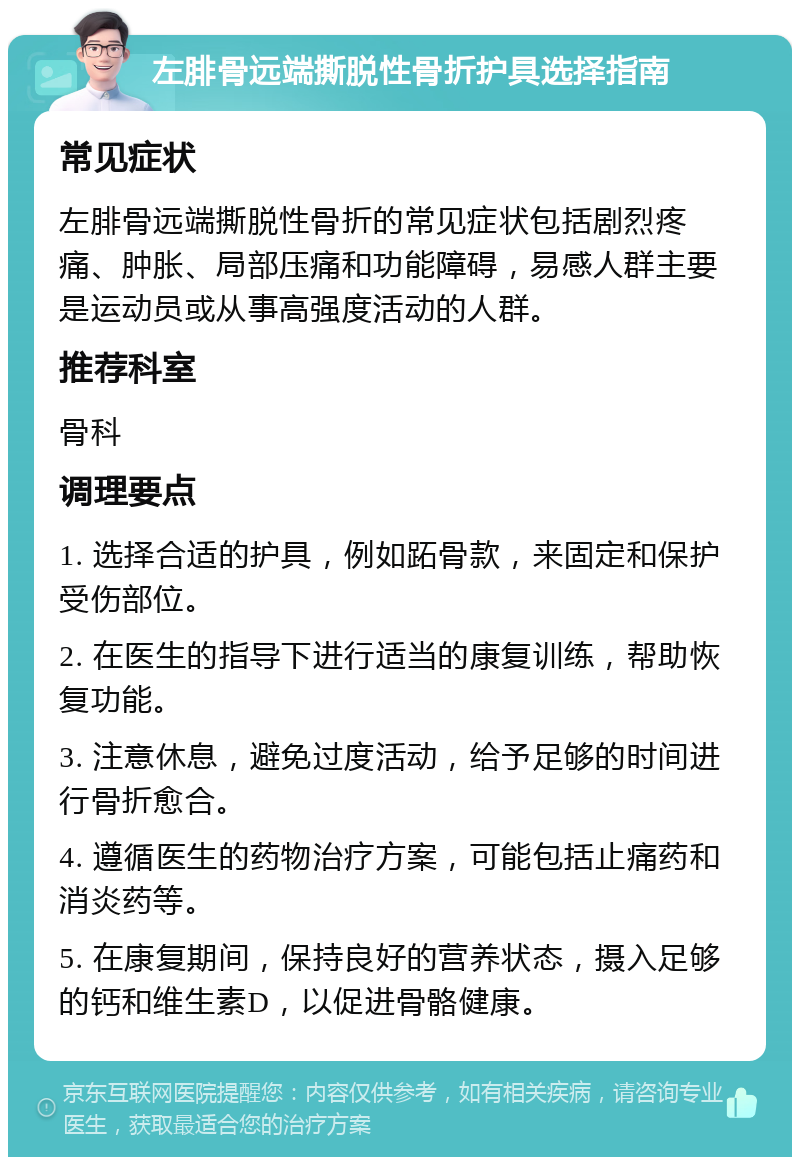 左腓骨远端撕脱性骨折护具选择指南 常见症状 左腓骨远端撕脱性骨折的常见症状包括剧烈疼痛、肿胀、局部压痛和功能障碍，易感人群主要是运动员或从事高强度活动的人群。 推荐科室 骨科 调理要点 1. 选择合适的护具，例如跖骨款，来固定和保护受伤部位。 2. 在医生的指导下进行适当的康复训练，帮助恢复功能。 3. 注意休息，避免过度活动，给予足够的时间进行骨折愈合。 4. 遵循医生的药物治疗方案，可能包括止痛药和消炎药等。 5. 在康复期间，保持良好的营养状态，摄入足够的钙和维生素D，以促进骨骼健康。