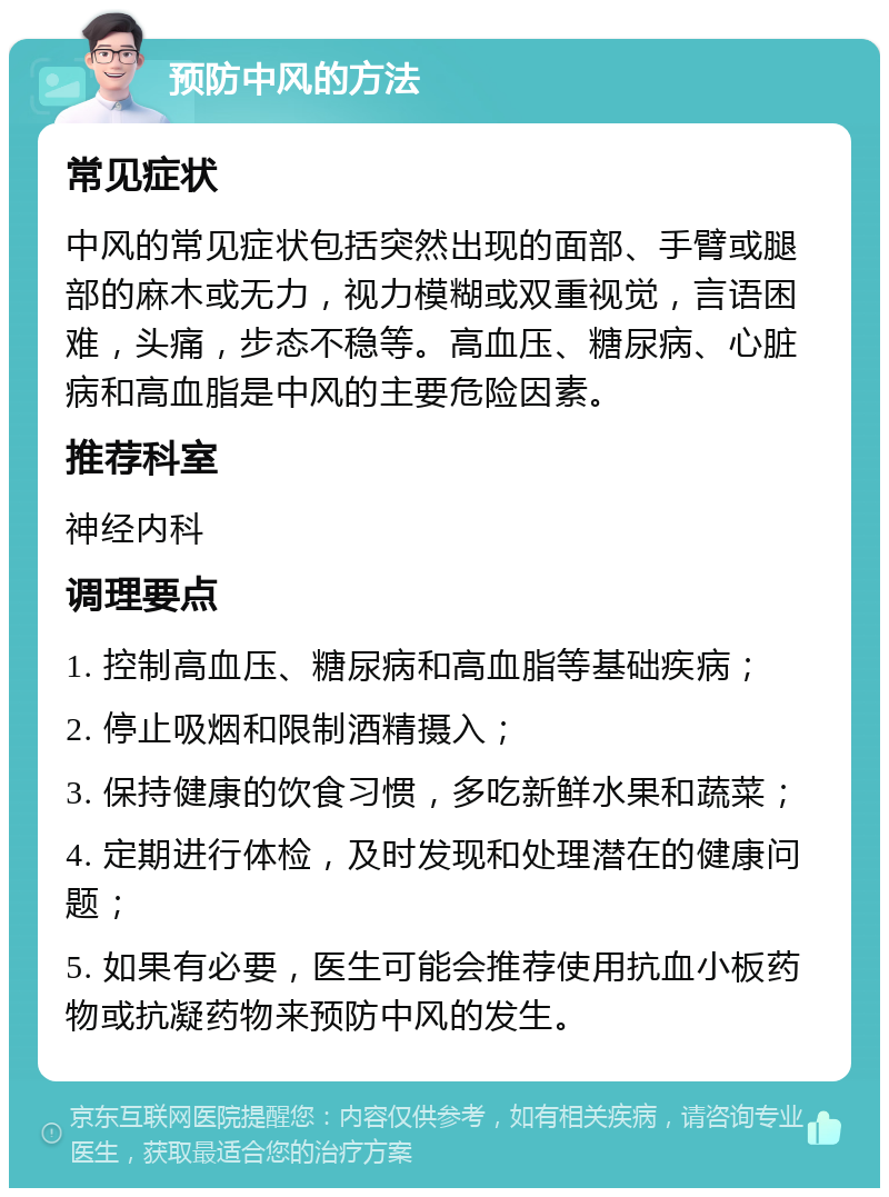 预防中风的方法 常见症状 中风的常见症状包括突然出现的面部、手臂或腿部的麻木或无力，视力模糊或双重视觉，言语困难，头痛，步态不稳等。高血压、糖尿病、心脏病和高血脂是中风的主要危险因素。 推荐科室 神经内科 调理要点 1. 控制高血压、糖尿病和高血脂等基础疾病； 2. 停止吸烟和限制酒精摄入； 3. 保持健康的饮食习惯，多吃新鲜水果和蔬菜； 4. 定期进行体检，及时发现和处理潜在的健康问题； 5. 如果有必要，医生可能会推荐使用抗血小板药物或抗凝药物来预防中风的发生。