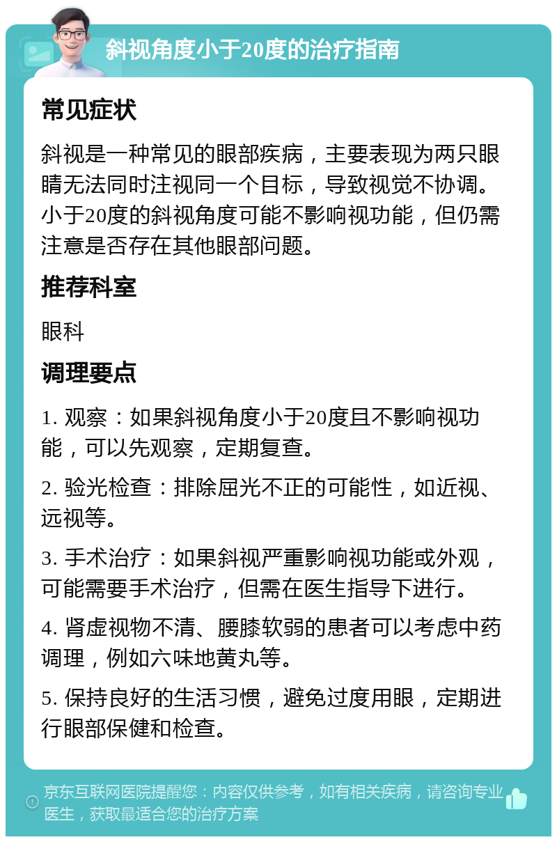 斜视角度小于20度的治疗指南 常见症状 斜视是一种常见的眼部疾病，主要表现为两只眼睛无法同时注视同一个目标，导致视觉不协调。小于20度的斜视角度可能不影响视功能，但仍需注意是否存在其他眼部问题。 推荐科室 眼科 调理要点 1. 观察：如果斜视角度小于20度且不影响视功能，可以先观察，定期复查。 2. 验光检查：排除屈光不正的可能性，如近视、远视等。 3. 手术治疗：如果斜视严重影响视功能或外观，可能需要手术治疗，但需在医生指导下进行。 4. 肾虚视物不清、腰膝软弱的患者可以考虑中药调理，例如六味地黄丸等。 5. 保持良好的生活习惯，避免过度用眼，定期进行眼部保健和检查。