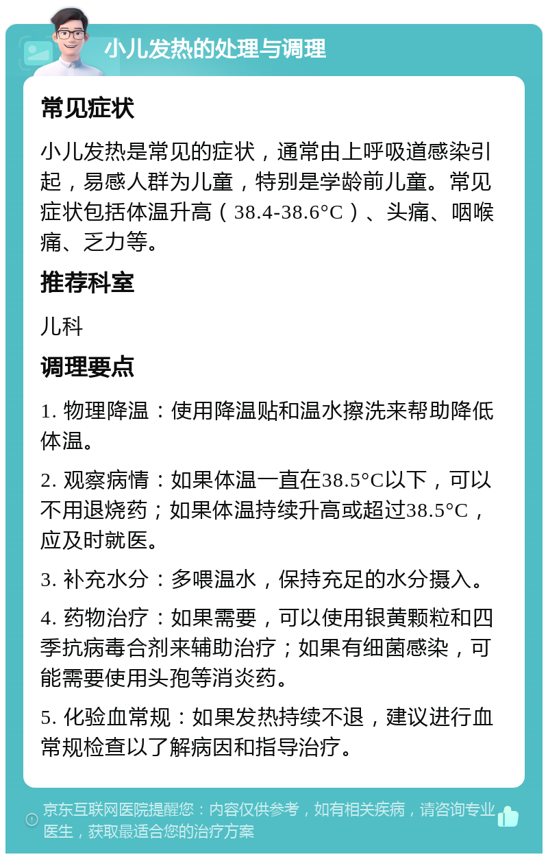 小儿发热的处理与调理 常见症状 小儿发热是常见的症状，通常由上呼吸道感染引起，易感人群为儿童，特别是学龄前儿童。常见症状包括体温升高（38.4-38.6°C）、头痛、咽喉痛、乏力等。 推荐科室 儿科 调理要点 1. 物理降温：使用降温贴和温水擦洗来帮助降低体温。 2. 观察病情：如果体温一直在38.5°C以下，可以不用退烧药；如果体温持续升高或超过38.5°C，应及时就医。 3. 补充水分：多喂温水，保持充足的水分摄入。 4. 药物治疗：如果需要，可以使用银黄颗粒和四季抗病毒合剂来辅助治疗；如果有细菌感染，可能需要使用头孢等消炎药。 5. 化验血常规：如果发热持续不退，建议进行血常规检查以了解病因和指导治疗。