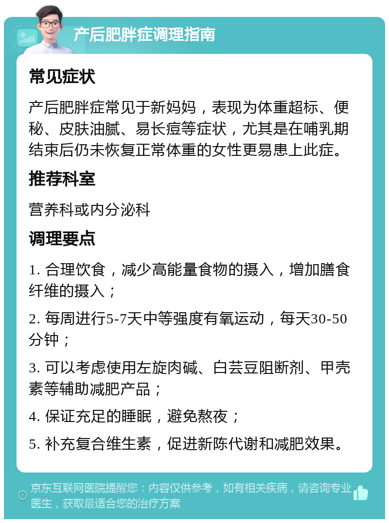 产后肥胖症调理指南 常见症状 产后肥胖症常见于新妈妈，表现为体重超标、便秘、皮肤油腻、易长痘等症状，尤其是在哺乳期结束后仍未恢复正常体重的女性更易患上此症。 推荐科室 营养科或内分泌科 调理要点 1. 合理饮食，减少高能量食物的摄入，增加膳食纤维的摄入； 2. 每周进行5-7天中等强度有氧运动，每天30-50分钟； 3. 可以考虑使用左旋肉碱、白芸豆阻断剂、甲壳素等辅助减肥产品； 4. 保证充足的睡眠，避免熬夜； 5. 补充复合维生素，促进新陈代谢和减肥效果。