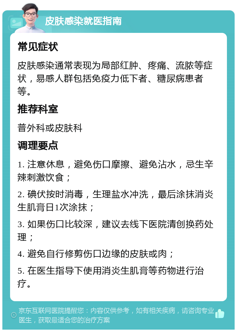 皮肤感染就医指南 常见症状 皮肤感染通常表现为局部红肿、疼痛、流脓等症状，易感人群包括免疫力低下者、糖尿病患者等。 推荐科室 普外科或皮肤科 调理要点 1. 注意休息，避免伤口摩擦、避免沾水，忌生辛辣刺激饮食； 2. 碘伏按时消毒，生理盐水冲洗，最后涂抹消炎生肌膏日1次涂抹； 3. 如果伤口比较深，建议去线下医院清创换药处理； 4. 避免自行修剪伤口边缘的皮肤或肉； 5. 在医生指导下使用消炎生肌膏等药物进行治疗。