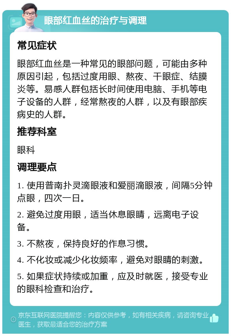 眼部红血丝的治疗与调理 常见症状 眼部红血丝是一种常见的眼部问题，可能由多种原因引起，包括过度用眼、熬夜、干眼症、结膜炎等。易感人群包括长时间使用电脑、手机等电子设备的人群，经常熬夜的人群，以及有眼部疾病史的人群。 推荐科室 眼科 调理要点 1. 使用普南扑灵滴眼液和爱丽滴眼液，间隔5分钟点眼，四次一日。 2. 避免过度用眼，适当休息眼睛，远离电子设备。 3. 不熬夜，保持良好的作息习惯。 4. 不化妆或减少化妆频率，避免对眼睛的刺激。 5. 如果症状持续或加重，应及时就医，接受专业的眼科检查和治疗。