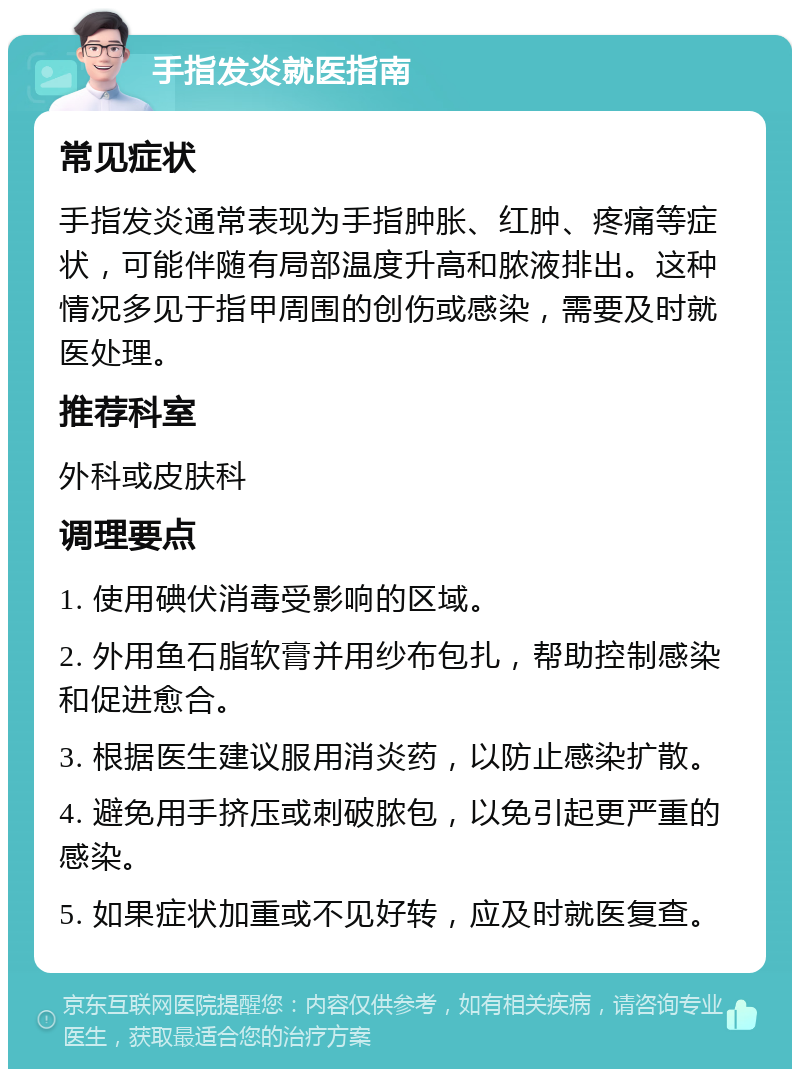 手指发炎就医指南 常见症状 手指发炎通常表现为手指肿胀、红肿、疼痛等症状，可能伴随有局部温度升高和脓液排出。这种情况多见于指甲周围的创伤或感染，需要及时就医处理。 推荐科室 外科或皮肤科 调理要点 1. 使用碘伏消毒受影响的区域。 2. 外用鱼石脂软膏并用纱布包扎，帮助控制感染和促进愈合。 3. 根据医生建议服用消炎药，以防止感染扩散。 4. 避免用手挤压或刺破脓包，以免引起更严重的感染。 5. 如果症状加重或不见好转，应及时就医复查。