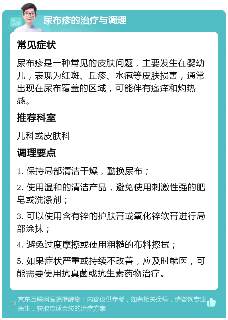 尿布疹的治疗与调理 常见症状 尿布疹是一种常见的皮肤问题，主要发生在婴幼儿，表现为红斑、丘疹、水疱等皮肤损害，通常出现在尿布覆盖的区域，可能伴有瘙痒和灼热感。 推荐科室 儿科或皮肤科 调理要点 1. 保持局部清洁干燥，勤换尿布； 2. 使用温和的清洁产品，避免使用刺激性强的肥皂或洗涤剂； 3. 可以使用含有锌的护肤膏或氧化锌软膏进行局部涂抹； 4. 避免过度摩擦或使用粗糙的布料擦拭； 5. 如果症状严重或持续不改善，应及时就医，可能需要使用抗真菌或抗生素药物治疗。