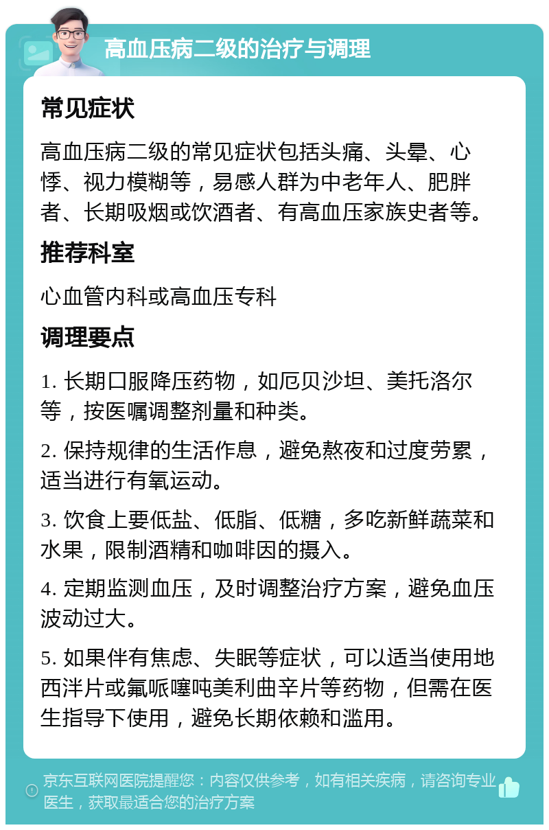 高血压病二级的治疗与调理 常见症状 高血压病二级的常见症状包括头痛、头晕、心悸、视力模糊等，易感人群为中老年人、肥胖者、长期吸烟或饮酒者、有高血压家族史者等。 推荐科室 心血管内科或高血压专科 调理要点 1. 长期口服降压药物，如厄贝沙坦、美托洛尔等，按医嘱调整剂量和种类。 2. 保持规律的生活作息，避免熬夜和过度劳累，适当进行有氧运动。 3. 饮食上要低盐、低脂、低糖，多吃新鲜蔬菜和水果，限制酒精和咖啡因的摄入。 4. 定期监测血压，及时调整治疗方案，避免血压波动过大。 5. 如果伴有焦虑、失眠等症状，可以适当使用地西泮片或氟哌噻吨美利曲辛片等药物，但需在医生指导下使用，避免长期依赖和滥用。