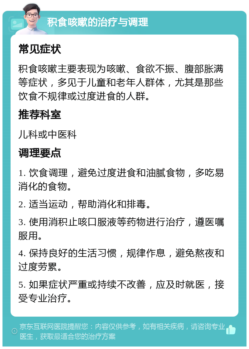 积食咳嗽的治疗与调理 常见症状 积食咳嗽主要表现为咳嗽、食欲不振、腹部胀满等症状，多见于儿童和老年人群体，尤其是那些饮食不规律或过度进食的人群。 推荐科室 儿科或中医科 调理要点 1. 饮食调理，避免过度进食和油腻食物，多吃易消化的食物。 2. 适当运动，帮助消化和排毒。 3. 使用消积止咳口服液等药物进行治疗，遵医嘱服用。 4. 保持良好的生活习惯，规律作息，避免熬夜和过度劳累。 5. 如果症状严重或持续不改善，应及时就医，接受专业治疗。