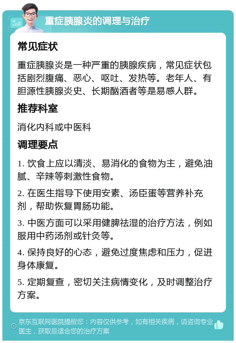 重症胰腺炎的调理与治疗 常见症状 重症胰腺炎是一种严重的胰腺疾病，常见症状包括剧烈腹痛、恶心、呕吐、发热等。老年人、有胆源性胰腺炎史、长期酗酒者等是易感人群。 推荐科室 消化内科或中医科 调理要点 1. 饮食上应以清淡、易消化的食物为主，避免油腻、辛辣等刺激性食物。 2. 在医生指导下使用安素、汤臣蛋等营养补充剂，帮助恢复胃肠功能。 3. 中医方面可以采用健脾祛湿的治疗方法，例如服用中药汤剂或针灸等。 4. 保持良好的心态，避免过度焦虑和压力，促进身体康复。 5. 定期复查，密切关注病情变化，及时调整治疗方案。