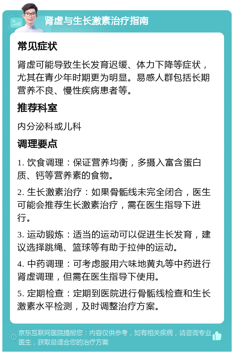 肾虚与生长激素治疗指南 常见症状 肾虚可能导致生长发育迟缓、体力下降等症状，尤其在青少年时期更为明显。易感人群包括长期营养不良、慢性疾病患者等。 推荐科室 内分泌科或儿科 调理要点 1. 饮食调理：保证营养均衡，多摄入富含蛋白质、钙等营养素的食物。 2. 生长激素治疗：如果骨骺线未完全闭合，医生可能会推荐生长激素治疗，需在医生指导下进行。 3. 运动锻炼：适当的运动可以促进生长发育，建议选择跳绳、篮球等有助于拉伸的运动。 4. 中药调理：可考虑服用六味地黄丸等中药进行肾虚调理，但需在医生指导下使用。 5. 定期检查：定期到医院进行骨骺线检查和生长激素水平检测，及时调整治疗方案。