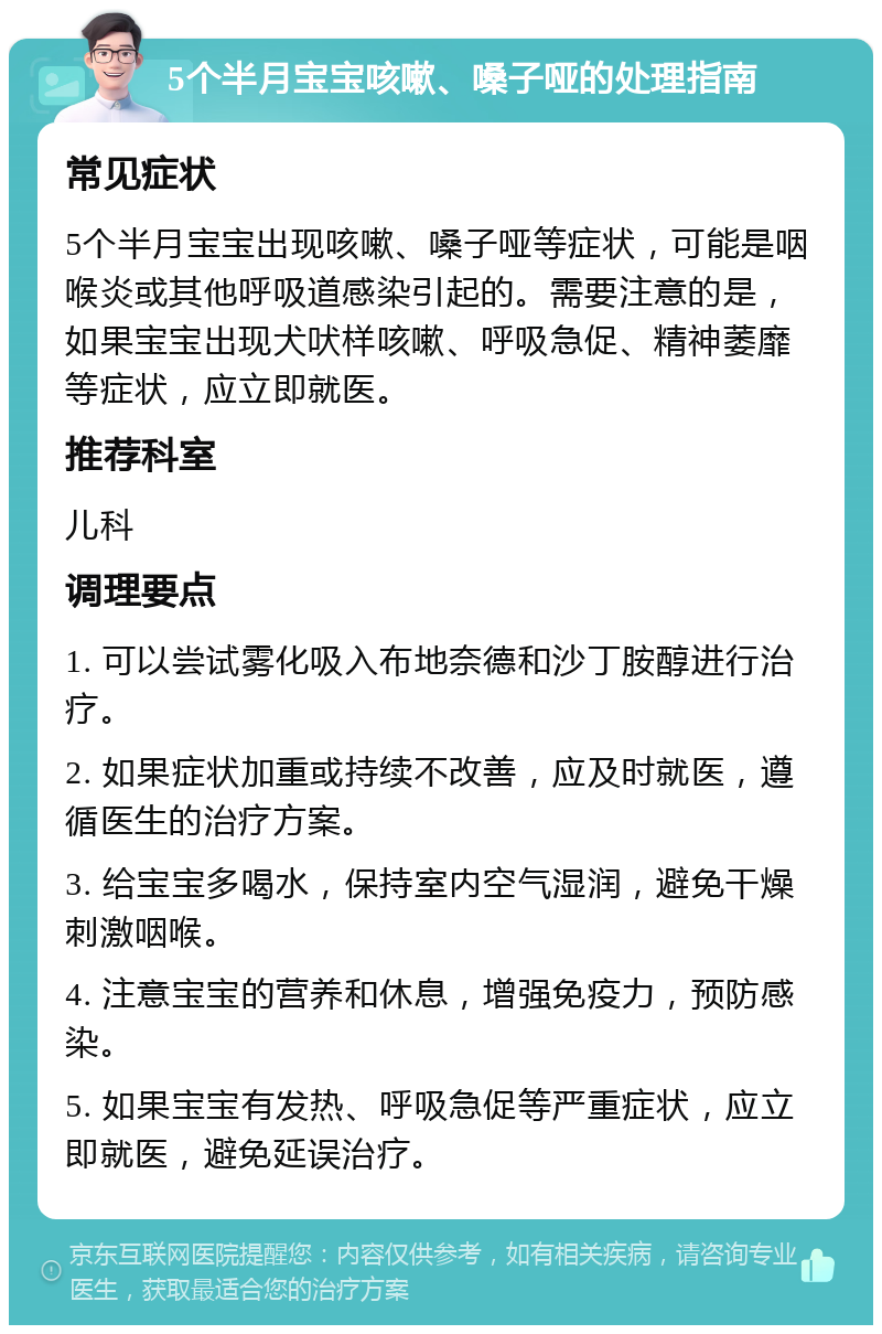 5个半月宝宝咳嗽、嗓子哑的处理指南 常见症状 5个半月宝宝出现咳嗽、嗓子哑等症状，可能是咽喉炎或其他呼吸道感染引起的。需要注意的是，如果宝宝出现犬吠样咳嗽、呼吸急促、精神萎靡等症状，应立即就医。 推荐科室 儿科 调理要点 1. 可以尝试雾化吸入布地奈德和沙丁胺醇进行治疗。 2. 如果症状加重或持续不改善，应及时就医，遵循医生的治疗方案。 3. 给宝宝多喝水，保持室内空气湿润，避免干燥刺激咽喉。 4. 注意宝宝的营养和休息，增强免疫力，预防感染。 5. 如果宝宝有发热、呼吸急促等严重症状，应立即就医，避免延误治疗。