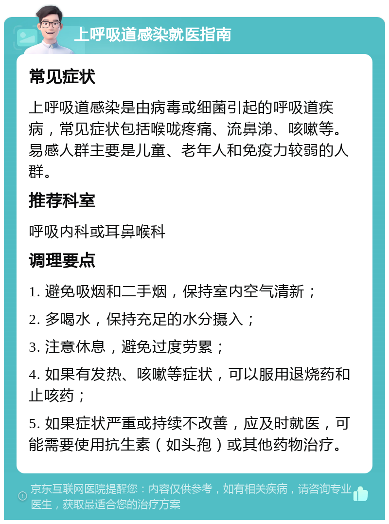 上呼吸道感染就医指南 常见症状 上呼吸道感染是由病毒或细菌引起的呼吸道疾病，常见症状包括喉咙疼痛、流鼻涕、咳嗽等。易感人群主要是儿童、老年人和免疫力较弱的人群。 推荐科室 呼吸内科或耳鼻喉科 调理要点 1. 避免吸烟和二手烟，保持室内空气清新； 2. 多喝水，保持充足的水分摄入； 3. 注意休息，避免过度劳累； 4. 如果有发热、咳嗽等症状，可以服用退烧药和止咳药； 5. 如果症状严重或持续不改善，应及时就医，可能需要使用抗生素（如头孢）或其他药物治疗。