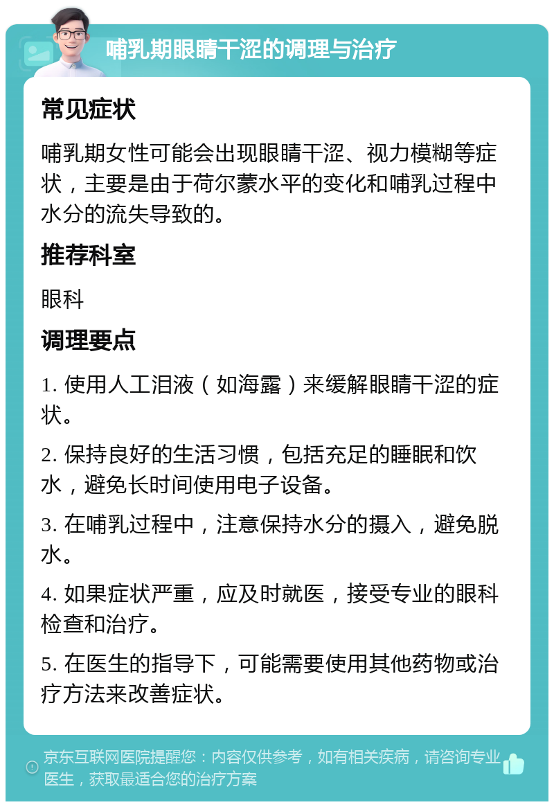 哺乳期眼睛干涩的调理与治疗 常见症状 哺乳期女性可能会出现眼睛干涩、视力模糊等症状，主要是由于荷尔蒙水平的变化和哺乳过程中水分的流失导致的。 推荐科室 眼科 调理要点 1. 使用人工泪液（如海露）来缓解眼睛干涩的症状。 2. 保持良好的生活习惯，包括充足的睡眠和饮水，避免长时间使用电子设备。 3. 在哺乳过程中，注意保持水分的摄入，避免脱水。 4. 如果症状严重，应及时就医，接受专业的眼科检查和治疗。 5. 在医生的指导下，可能需要使用其他药物或治疗方法来改善症状。