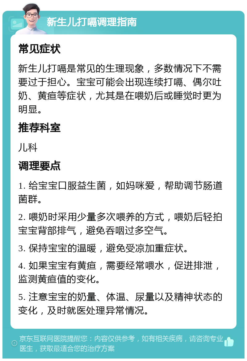 新生儿打嗝调理指南 常见症状 新生儿打嗝是常见的生理现象，多数情况下不需要过于担心。宝宝可能会出现连续打嗝、偶尔吐奶、黄疸等症状，尤其是在喂奶后或睡觉时更为明显。 推荐科室 儿科 调理要点 1. 给宝宝口服益生菌，如妈咪爱，帮助调节肠道菌群。 2. 喂奶时采用少量多次喂养的方式，喂奶后轻拍宝宝背部排气，避免吞咽过多空气。 3. 保持宝宝的温暖，避免受凉加重症状。 4. 如果宝宝有黄疸，需要经常喂水，促进排泄，监测黄疸值的变化。 5. 注意宝宝的奶量、体温、尿量以及精神状态的变化，及时就医处理异常情况。