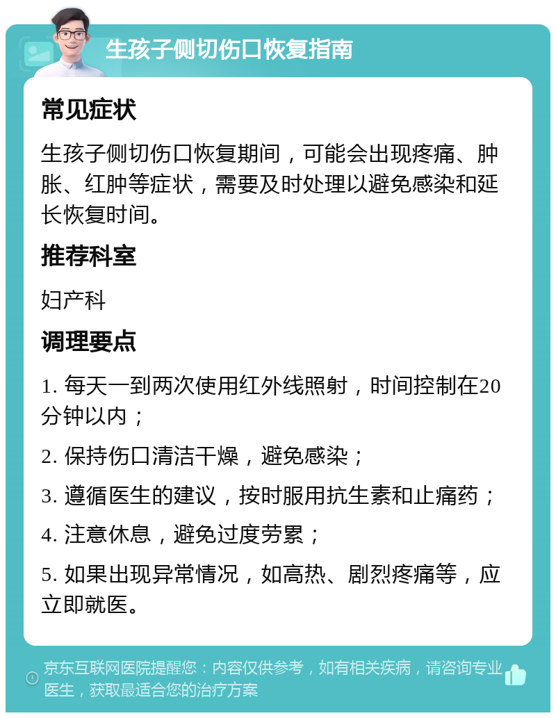 生孩子侧切伤口恢复指南 常见症状 生孩子侧切伤口恢复期间，可能会出现疼痛、肿胀、红肿等症状，需要及时处理以避免感染和延长恢复时间。 推荐科室 妇产科 调理要点 1. 每天一到两次使用红外线照射，时间控制在20分钟以内； 2. 保持伤口清洁干燥，避免感染； 3. 遵循医生的建议，按时服用抗生素和止痛药； 4. 注意休息，避免过度劳累； 5. 如果出现异常情况，如高热、剧烈疼痛等，应立即就医。