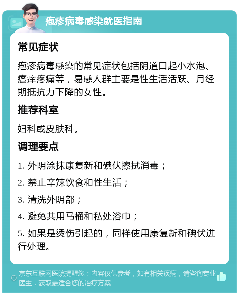 疱疹病毒感染就医指南 常见症状 疱疹病毒感染的常见症状包括阴道口起小水泡、瘙痒疼痛等，易感人群主要是性生活活跃、月经期抵抗力下降的女性。 推荐科室 妇科或皮肤科。 调理要点 1. 外阴涂抹康复新和碘伏擦拭消毒； 2. 禁止辛辣饮食和性生活； 3. 清洗外阴部； 4. 避免共用马桶和私处浴巾； 5. 如果是烫伤引起的，同样使用康复新和碘伏进行处理。