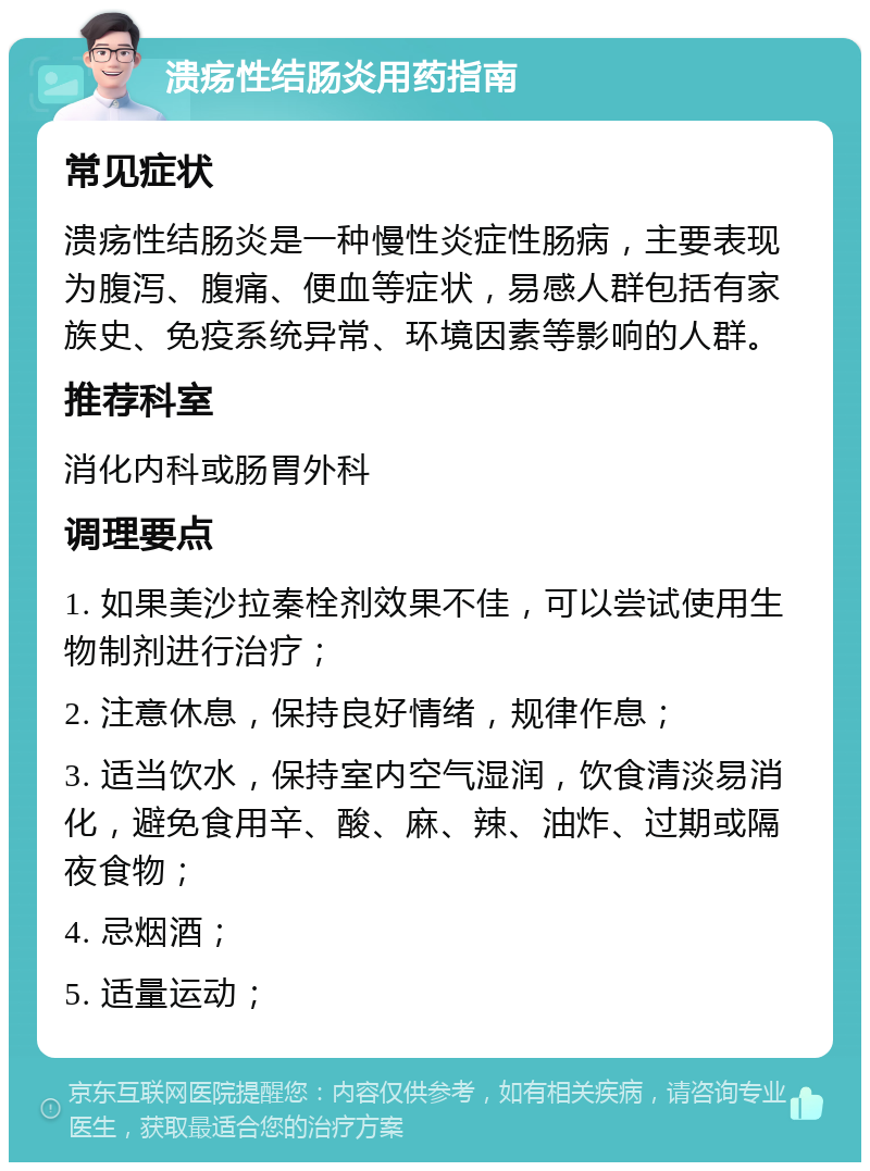 溃疡性结肠炎用药指南 常见症状 溃疡性结肠炎是一种慢性炎症性肠病，主要表现为腹泻、腹痛、便血等症状，易感人群包括有家族史、免疫系统异常、环境因素等影响的人群。 推荐科室 消化内科或肠胃外科 调理要点 1. 如果美沙拉秦栓剂效果不佳，可以尝试使用生物制剂进行治疗； 2. 注意休息，保持良好情绪，规律作息； 3. 适当饮水，保持室内空气湿润，饮食清淡易消化，避免食用辛、酸、麻、辣、油炸、过期或隔夜食物； 4. 忌烟酒； 5. 适量运动；