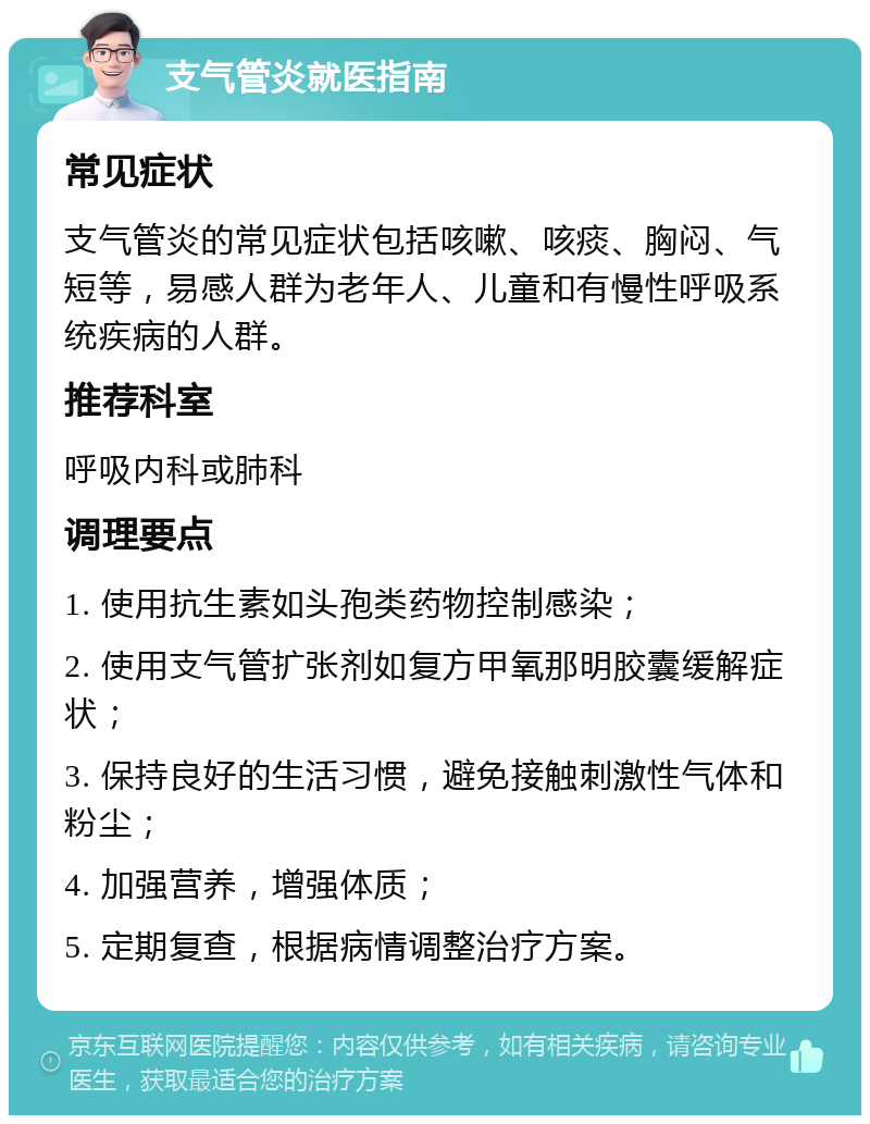 支气管炎就医指南 常见症状 支气管炎的常见症状包括咳嗽、咳痰、胸闷、气短等，易感人群为老年人、儿童和有慢性呼吸系统疾病的人群。 推荐科室 呼吸内科或肺科 调理要点 1. 使用抗生素如头孢类药物控制感染； 2. 使用支气管扩张剂如复方甲氧那明胶囊缓解症状； 3. 保持良好的生活习惯，避免接触刺激性气体和粉尘； 4. 加强营养，增强体质； 5. 定期复查，根据病情调整治疗方案。