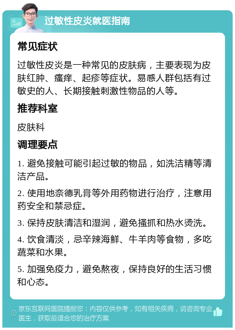 过敏性皮炎就医指南 常见症状 过敏性皮炎是一种常见的皮肤病，主要表现为皮肤红肿、瘙痒、起疹等症状。易感人群包括有过敏史的人、长期接触刺激性物品的人等。 推荐科室 皮肤科 调理要点 1. 避免接触可能引起过敏的物品，如洗洁精等清洁产品。 2. 使用地奈德乳膏等外用药物进行治疗，注意用药安全和禁忌症。 3. 保持皮肤清洁和湿润，避免搔抓和热水烫洗。 4. 饮食清淡，忌辛辣海鲜、牛羊肉等食物，多吃蔬菜和水果。 5. 加强免疫力，避免熬夜，保持良好的生活习惯和心态。