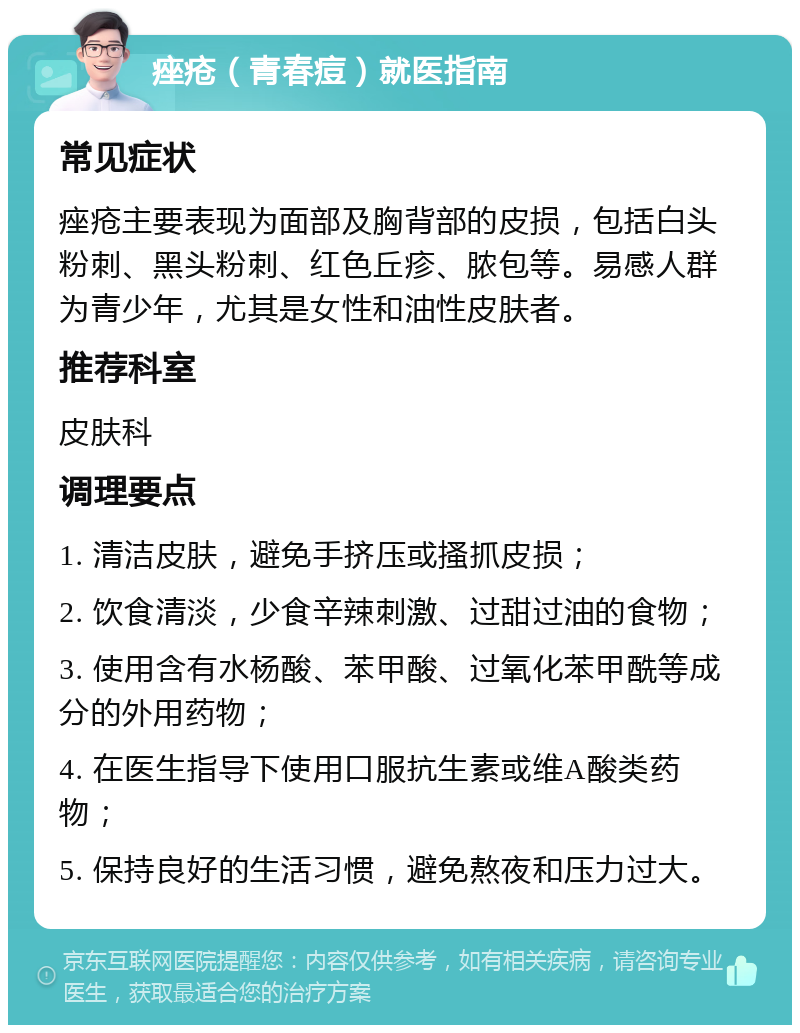 痤疮（青春痘）就医指南 常见症状 痤疮主要表现为面部及胸背部的皮损，包括白头粉刺、黑头粉刺、红色丘疹、脓包等。易感人群为青少年，尤其是女性和油性皮肤者。 推荐科室 皮肤科 调理要点 1. 清洁皮肤，避免手挤压或搔抓皮损； 2. 饮食清淡，少食辛辣刺激、过甜过油的食物； 3. 使用含有水杨酸、苯甲酸、过氧化苯甲酰等成分的外用药物； 4. 在医生指导下使用口服抗生素或维A酸类药物； 5. 保持良好的生活习惯，避免熬夜和压力过大。