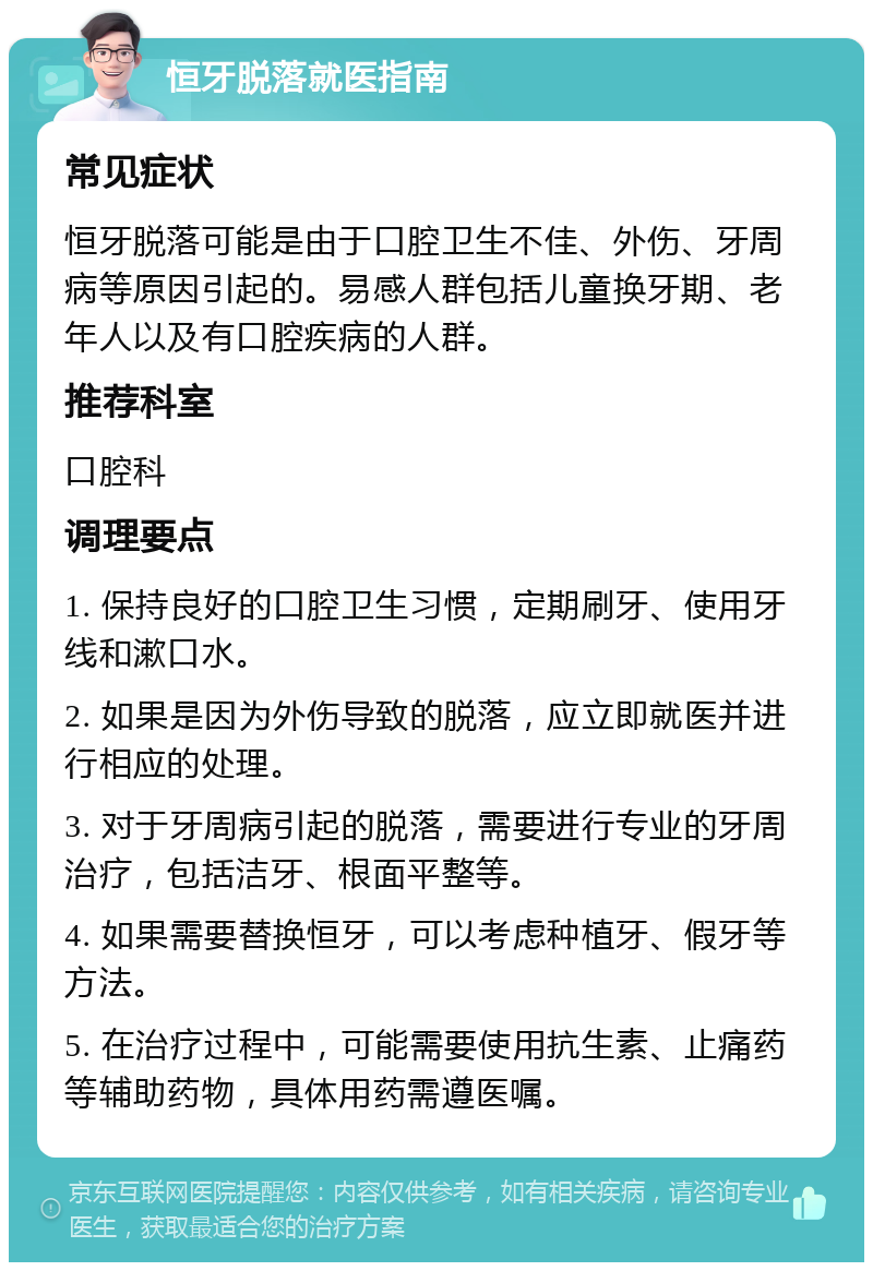 恒牙脱落就医指南 常见症状 恒牙脱落可能是由于口腔卫生不佳、外伤、牙周病等原因引起的。易感人群包括儿童换牙期、老年人以及有口腔疾病的人群。 推荐科室 口腔科 调理要点 1. 保持良好的口腔卫生习惯，定期刷牙、使用牙线和漱口水。 2. 如果是因为外伤导致的脱落，应立即就医并进行相应的处理。 3. 对于牙周病引起的脱落，需要进行专业的牙周治疗，包括洁牙、根面平整等。 4. 如果需要替换恒牙，可以考虑种植牙、假牙等方法。 5. 在治疗过程中，可能需要使用抗生素、止痛药等辅助药物，具体用药需遵医嘱。