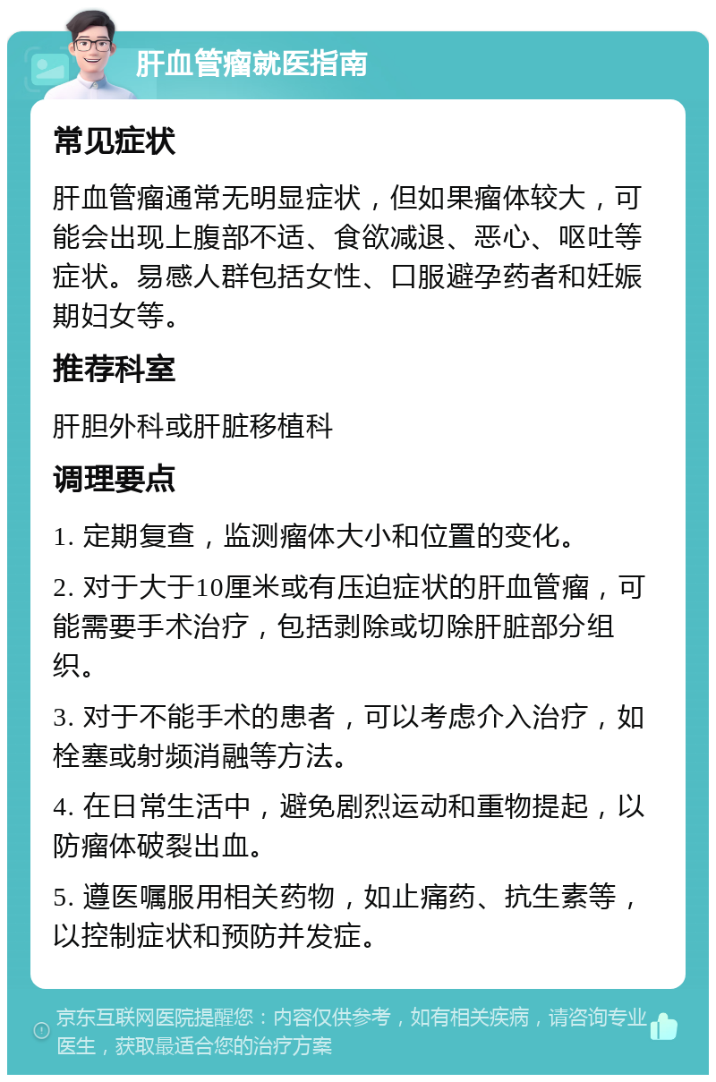 肝血管瘤就医指南 常见症状 肝血管瘤通常无明显症状，但如果瘤体较大，可能会出现上腹部不适、食欲减退、恶心、呕吐等症状。易感人群包括女性、口服避孕药者和妊娠期妇女等。 推荐科室 肝胆外科或肝脏移植科 调理要点 1. 定期复查，监测瘤体大小和位置的变化。 2. 对于大于10厘米或有压迫症状的肝血管瘤，可能需要手术治疗，包括剥除或切除肝脏部分组织。 3. 对于不能手术的患者，可以考虑介入治疗，如栓塞或射频消融等方法。 4. 在日常生活中，避免剧烈运动和重物提起，以防瘤体破裂出血。 5. 遵医嘱服用相关药物，如止痛药、抗生素等，以控制症状和预防并发症。