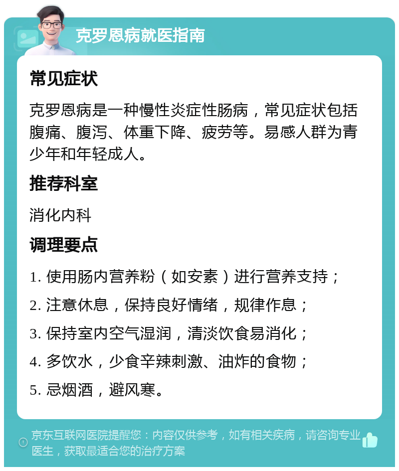 克罗恩病就医指南 常见症状 克罗恩病是一种慢性炎症性肠病，常见症状包括腹痛、腹泻、体重下降、疲劳等。易感人群为青少年和年轻成人。 推荐科室 消化内科 调理要点 1. 使用肠内营养粉（如安素）进行营养支持； 2. 注意休息，保持良好情绪，规律作息； 3. 保持室内空气湿润，清淡饮食易消化； 4. 多饮水，少食辛辣刺激、油炸的食物； 5. 忌烟酒，避风寒。