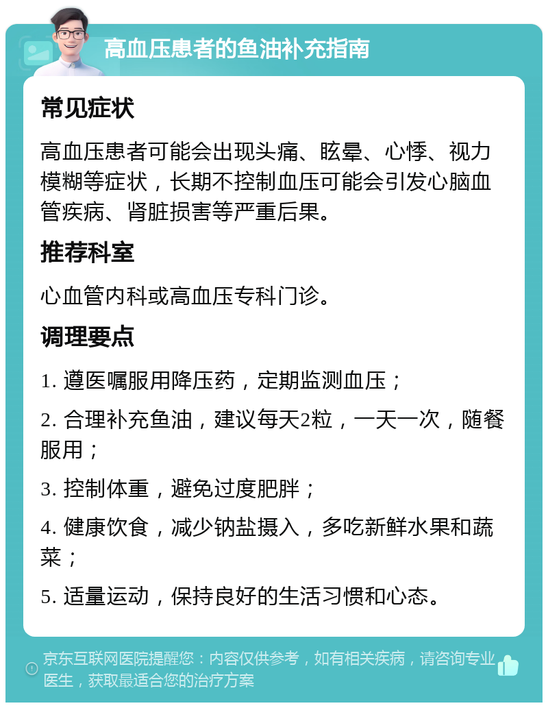 高血压患者的鱼油补充指南 常见症状 高血压患者可能会出现头痛、眩晕、心悸、视力模糊等症状，长期不控制血压可能会引发心脑血管疾病、肾脏损害等严重后果。 推荐科室 心血管内科或高血压专科门诊。 调理要点 1. 遵医嘱服用降压药，定期监测血压； 2. 合理补充鱼油，建议每天2粒，一天一次，随餐服用； 3. 控制体重，避免过度肥胖； 4. 健康饮食，减少钠盐摄入，多吃新鲜水果和蔬菜； 5. 适量运动，保持良好的生活习惯和心态。