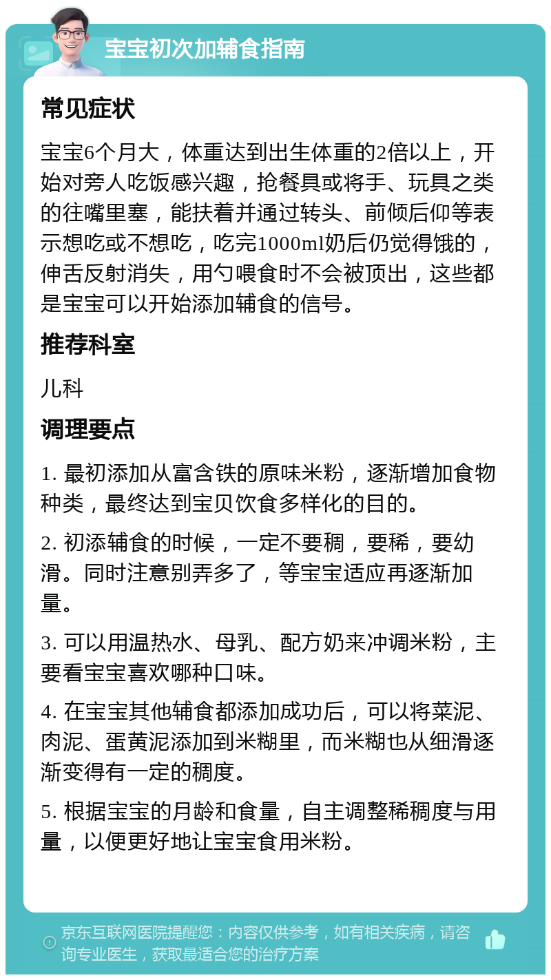 宝宝初次加辅食指南 常见症状 宝宝6个月大，体重达到出生体重的2倍以上，开始对旁人吃饭感兴趣，抢餐具或将手、玩具之类的往嘴里塞，能扶着并通过转头、前倾后仰等表示想吃或不想吃，吃完1000ml奶后仍觉得饿的，伸舌反射消失，用勺喂食时不会被顶出，这些都是宝宝可以开始添加辅食的信号。 推荐科室 儿科 调理要点 1. 最初添加从富含铁的原味米粉，逐渐增加食物种类，最终达到宝贝饮食多样化的目的。 2. 初添辅食的时候，一定不要稠，要稀，要幼滑。同时注意别弄多了，等宝宝适应再逐渐加量。 3. 可以用温热水、母乳、配方奶来冲调米粉，主要看宝宝喜欢哪种口味。 4. 在宝宝其他辅食都添加成功后，可以将菜泥、肉泥、蛋黄泥添加到米糊里，而米糊也从细滑逐渐变得有一定的稠度。 5. 根据宝宝的月龄和食量，自主调整稀稠度与用量，以便更好地让宝宝食用米粉。