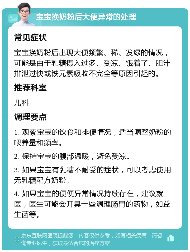 宝宝换奶粉后大便异常的处理 常见症状 宝宝换奶粉后出现大便频繁、稀、发绿的情况，可能是由于乳糖摄入过多、受凉、饿着了、胆汁排泄过快或铁元素吸收不完全等原因引起的。 推荐科室 儿科 调理要点 1. 观察宝宝的饮食和排便情况，适当调整奶粉的喂养量和频率。 2. 保持宝宝的腹部温暖，避免受凉。 3. 如果宝宝有乳糖不耐受的症状，可以考虑使用无乳糖配方奶粉。 4. 如果宝宝的便便异常情况持续存在，建议就医，医生可能会开具一些调理肠胃的药物，如益生菌等。