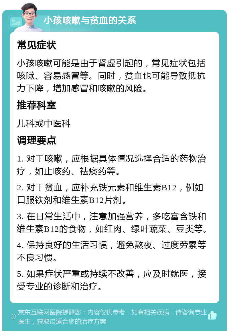 小孩咳嗽与贫血的关系 常见症状 小孩咳嗽可能是由于肾虚引起的，常见症状包括咳嗽、容易感冒等。同时，贫血也可能导致抵抗力下降，增加感冒和咳嗽的风险。 推荐科室 儿科或中医科 调理要点 1. 对于咳嗽，应根据具体情况选择合适的药物治疗，如止咳药、祛痰药等。 2. 对于贫血，应补充铁元素和维生素B12，例如口服铁剂和维生素B12片剂。 3. 在日常生活中，注意加强营养，多吃富含铁和维生素B12的食物，如红肉、绿叶蔬菜、豆类等。 4. 保持良好的生活习惯，避免熬夜、过度劳累等不良习惯。 5. 如果症状严重或持续不改善，应及时就医，接受专业的诊断和治疗。