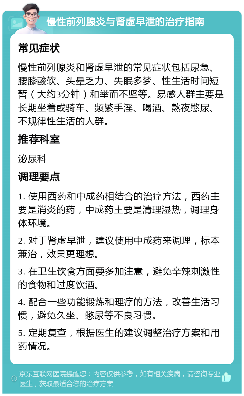 慢性前列腺炎与肾虚早泄的治疗指南 常见症状 慢性前列腺炎和肾虚早泄的常见症状包括尿急、腰膝酸软、头晕乏力、失眠多梦、性生活时间短暂（大约3分钟）和举而不坚等。易感人群主要是长期坐着或骑车、频繁手淫、喝酒、熬夜憋尿、不规律性生活的人群。 推荐科室 泌尿科 调理要点 1. 使用西药和中成药相结合的治疗方法，西药主要是消炎的药，中成药主要是清理湿热，调理身体环境。 2. 对于肾虚早泄，建议使用中成药来调理，标本兼治，效果更理想。 3. 在卫生饮食方面要多加注意，避免辛辣刺激性的食物和过度饮酒。 4. 配合一些功能锻炼和理疗的方法，改善生活习惯，避免久坐、憋尿等不良习惯。 5. 定期复查，根据医生的建议调整治疗方案和用药情况。