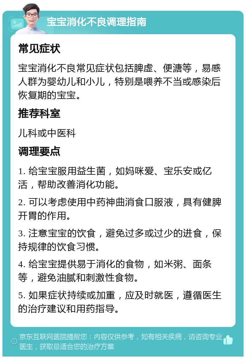 宝宝消化不良调理指南 常见症状 宝宝消化不良常见症状包括脾虚、便溏等，易感人群为婴幼儿和小儿，特别是喂养不当或感染后恢复期的宝宝。 推荐科室 儿科或中医科 调理要点 1. 给宝宝服用益生菌，如妈咪爱、宝乐安或亿活，帮助改善消化功能。 2. 可以考虑使用中药神曲消食口服液，具有健脾开胃的作用。 3. 注意宝宝的饮食，避免过多或过少的进食，保持规律的饮食习惯。 4. 给宝宝提供易于消化的食物，如米粥、面条等，避免油腻和刺激性食物。 5. 如果症状持续或加重，应及时就医，遵循医生的治疗建议和用药指导。