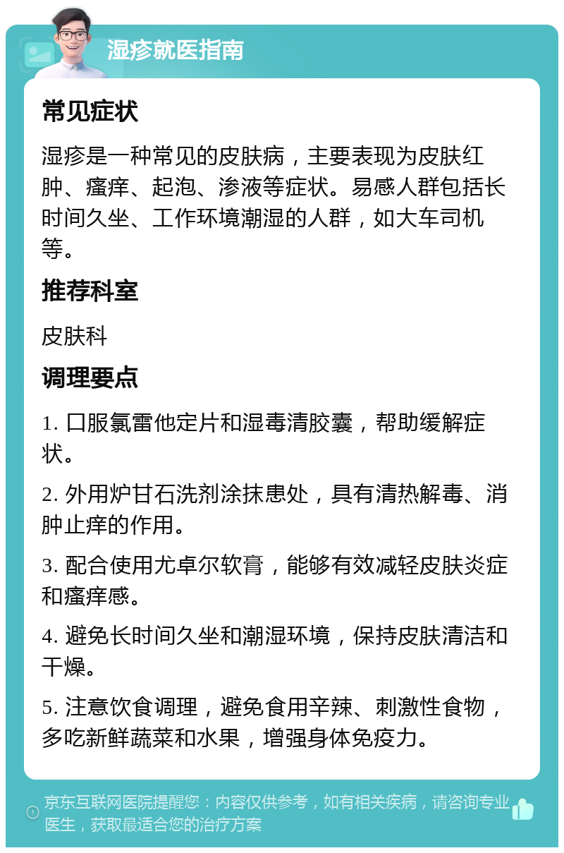 湿疹就医指南 常见症状 湿疹是一种常见的皮肤病，主要表现为皮肤红肿、瘙痒、起泡、渗液等症状。易感人群包括长时间久坐、工作环境潮湿的人群，如大车司机等。 推荐科室 皮肤科 调理要点 1. 口服氯雷他定片和湿毒清胶囊，帮助缓解症状。 2. 外用炉甘石洗剂涂抹患处，具有清热解毒、消肿止痒的作用。 3. 配合使用尤卓尔软膏，能够有效减轻皮肤炎症和瘙痒感。 4. 避免长时间久坐和潮湿环境，保持皮肤清洁和干燥。 5. 注意饮食调理，避免食用辛辣、刺激性食物，多吃新鲜蔬菜和水果，增强身体免疫力。