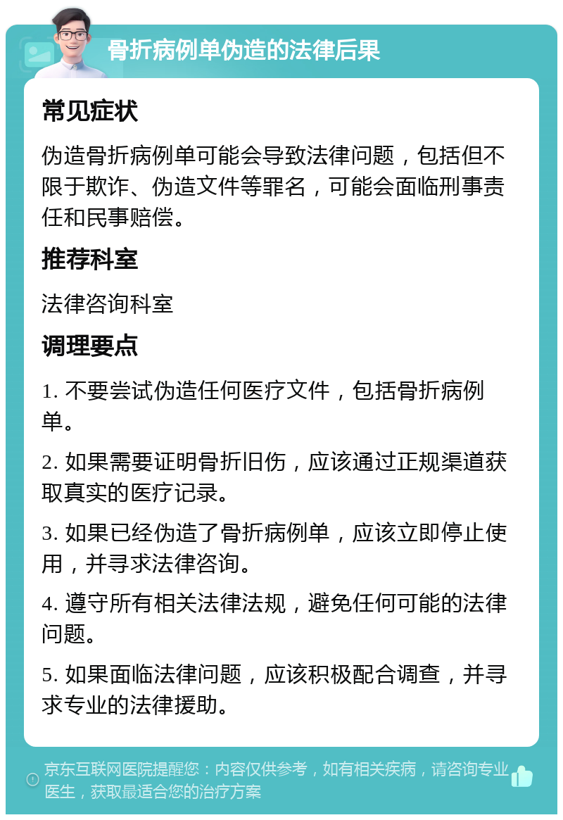 骨折病例单伪造的法律后果 常见症状 伪造骨折病例单可能会导致法律问题，包括但不限于欺诈、伪造文件等罪名，可能会面临刑事责任和民事赔偿。 推荐科室 法律咨询科室 调理要点 1. 不要尝试伪造任何医疗文件，包括骨折病例单。 2. 如果需要证明骨折旧伤，应该通过正规渠道获取真实的医疗记录。 3. 如果已经伪造了骨折病例单，应该立即停止使用，并寻求法律咨询。 4. 遵守所有相关法律法规，避免任何可能的法律问题。 5. 如果面临法律问题，应该积极配合调查，并寻求专业的法律援助。