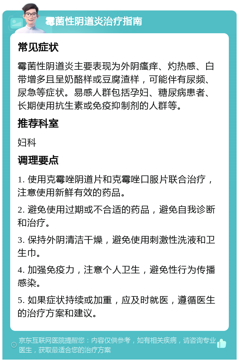 霉菌性阴道炎治疗指南 常见症状 霉菌性阴道炎主要表现为外阴瘙痒、灼热感、白带增多且呈奶酪样或豆腐渣样，可能伴有尿频、尿急等症状。易感人群包括孕妇、糖尿病患者、长期使用抗生素或免疫抑制剂的人群等。 推荐科室 妇科 调理要点 1. 使用克霉唑阴道片和克霉唑口服片联合治疗，注意使用新鲜有效的药品。 2. 避免使用过期或不合适的药品，避免自我诊断和治疗。 3. 保持外阴清洁干燥，避免使用刺激性洗液和卫生巾。 4. 加强免疫力，注意个人卫生，避免性行为传播感染。 5. 如果症状持续或加重，应及时就医，遵循医生的治疗方案和建议。