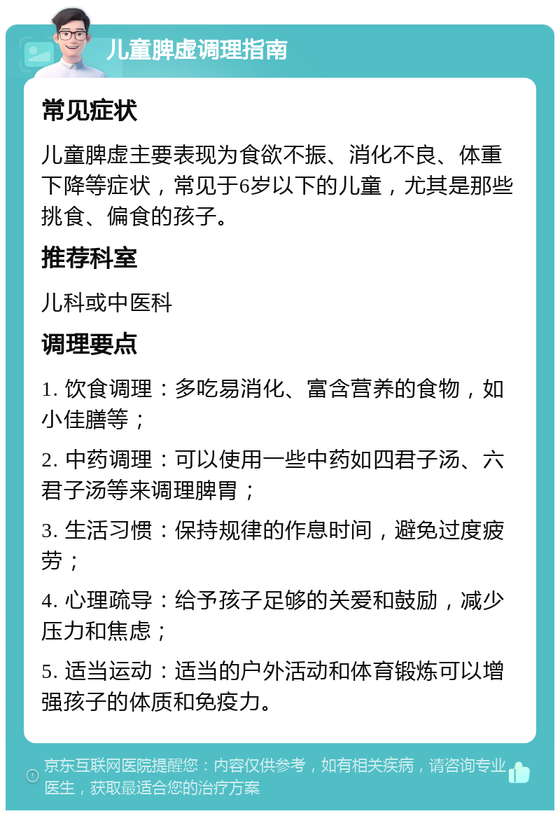 儿童脾虚调理指南 常见症状 儿童脾虚主要表现为食欲不振、消化不良、体重下降等症状，常见于6岁以下的儿童，尤其是那些挑食、偏食的孩子。 推荐科室 儿科或中医科 调理要点 1. 饮食调理：多吃易消化、富含营养的食物，如小佳膳等； 2. 中药调理：可以使用一些中药如四君子汤、六君子汤等来调理脾胃； 3. 生活习惯：保持规律的作息时间，避免过度疲劳； 4. 心理疏导：给予孩子足够的关爱和鼓励，减少压力和焦虑； 5. 适当运动：适当的户外活动和体育锻炼可以增强孩子的体质和免疫力。