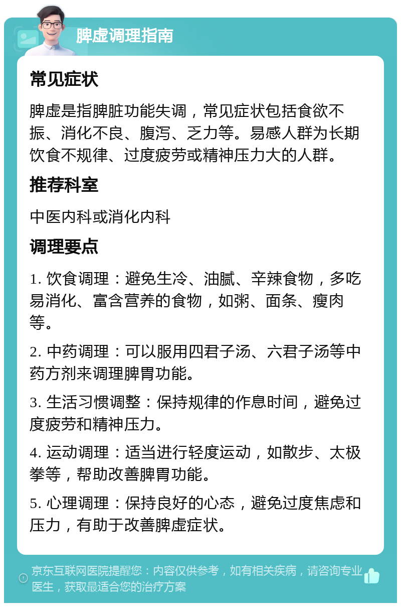 脾虚调理指南 常见症状 脾虚是指脾脏功能失调，常见症状包括食欲不振、消化不良、腹泻、乏力等。易感人群为长期饮食不规律、过度疲劳或精神压力大的人群。 推荐科室 中医内科或消化内科 调理要点 1. 饮食调理：避免生冷、油腻、辛辣食物，多吃易消化、富含营养的食物，如粥、面条、瘦肉等。 2. 中药调理：可以服用四君子汤、六君子汤等中药方剂来调理脾胃功能。 3. 生活习惯调整：保持规律的作息时间，避免过度疲劳和精神压力。 4. 运动调理：适当进行轻度运动，如散步、太极拳等，帮助改善脾胃功能。 5. 心理调理：保持良好的心态，避免过度焦虑和压力，有助于改善脾虚症状。