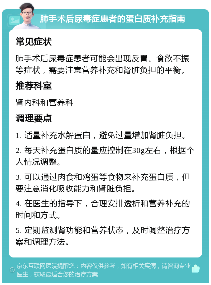 肺手术后尿毒症患者的蛋白质补充指南 常见症状 肺手术后尿毒症患者可能会出现反胃、食欲不振等症状，需要注意营养补充和肾脏负担的平衡。 推荐科室 肾内科和营养科 调理要点 1. 适量补充水解蛋白，避免过量增加肾脏负担。 2. 每天补充蛋白质的量应控制在30g左右，根据个人情况调整。 3. 可以通过肉食和鸡蛋等食物来补充蛋白质，但要注意消化吸收能力和肾脏负担。 4. 在医生的指导下，合理安排透析和营养补充的时间和方式。 5. 定期监测肾功能和营养状态，及时调整治疗方案和调理方法。