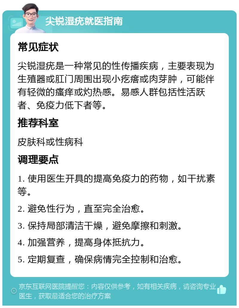 尖锐湿疣就医指南 常见症状 尖锐湿疣是一种常见的性传播疾病，主要表现为生殖器或肛门周围出现小疙瘩或肉芽肿，可能伴有轻微的瘙痒或灼热感。易感人群包括性活跃者、免疫力低下者等。 推荐科室 皮肤科或性病科 调理要点 1. 使用医生开具的提高免疫力的药物，如干扰素等。 2. 避免性行为，直至完全治愈。 3. 保持局部清洁干燥，避免摩擦和刺激。 4. 加强营养，提高身体抵抗力。 5. 定期复查，确保病情完全控制和治愈。