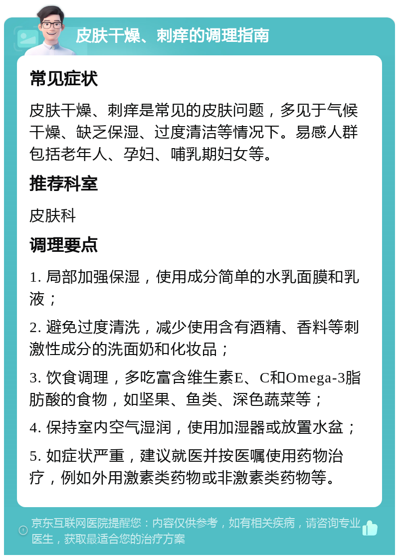 皮肤干燥、刺痒的调理指南 常见症状 皮肤干燥、刺痒是常见的皮肤问题，多见于气候干燥、缺乏保湿、过度清洁等情况下。易感人群包括老年人、孕妇、哺乳期妇女等。 推荐科室 皮肤科 调理要点 1. 局部加强保湿，使用成分简单的水乳面膜和乳液； 2. 避免过度清洗，减少使用含有酒精、香料等刺激性成分的洗面奶和化妆品； 3. 饮食调理，多吃富含维生素E、C和Omega-3脂肪酸的食物，如坚果、鱼类、深色蔬菜等； 4. 保持室内空气湿润，使用加湿器或放置水盆； 5. 如症状严重，建议就医并按医嘱使用药物治疗，例如外用激素类药物或非激素类药物等。