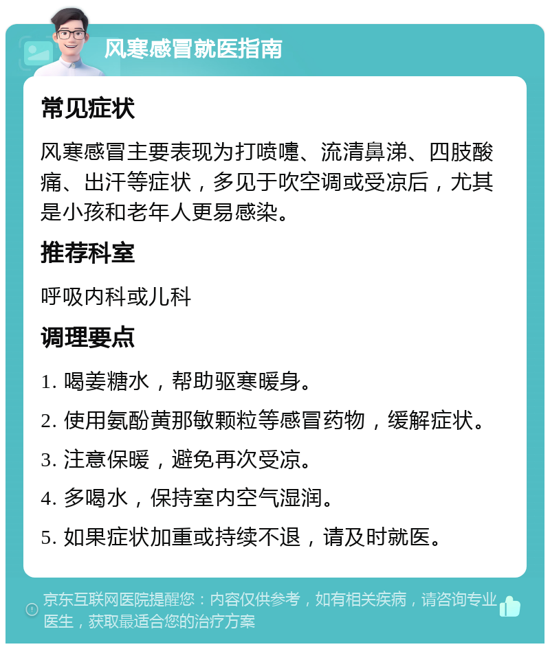 风寒感冒就医指南 常见症状 风寒感冒主要表现为打喷嚏、流清鼻涕、四肢酸痛、出汗等症状，多见于吹空调或受凉后，尤其是小孩和老年人更易感染。 推荐科室 呼吸内科或儿科 调理要点 1. 喝姜糖水，帮助驱寒暖身。 2. 使用氨酚黄那敏颗粒等感冒药物，缓解症状。 3. 注意保暖，避免再次受凉。 4. 多喝水，保持室内空气湿润。 5. 如果症状加重或持续不退，请及时就医。