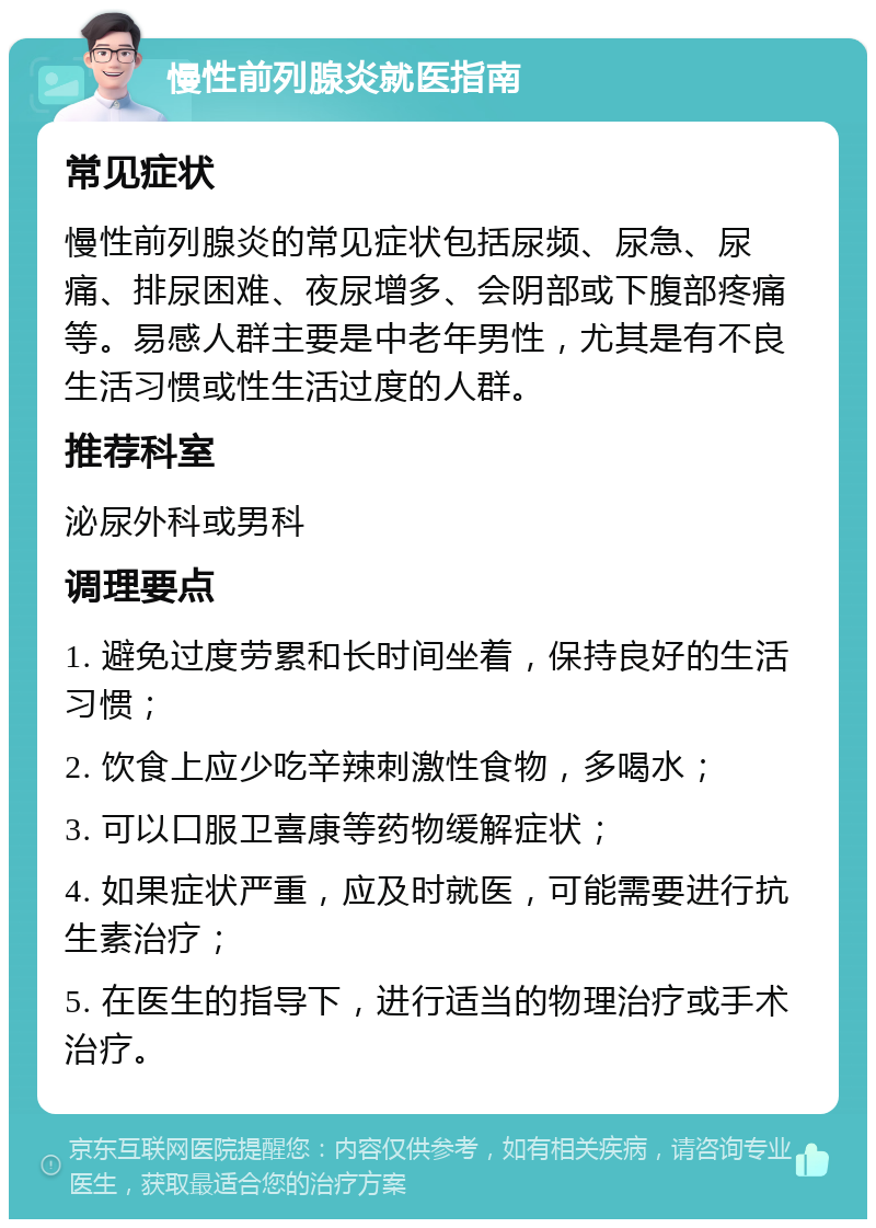 慢性前列腺炎就医指南 常见症状 慢性前列腺炎的常见症状包括尿频、尿急、尿痛、排尿困难、夜尿增多、会阴部或下腹部疼痛等。易感人群主要是中老年男性，尤其是有不良生活习惯或性生活过度的人群。 推荐科室 泌尿外科或男科 调理要点 1. 避免过度劳累和长时间坐着，保持良好的生活习惯； 2. 饮食上应少吃辛辣刺激性食物，多喝水； 3. 可以口服卫喜康等药物缓解症状； 4. 如果症状严重，应及时就医，可能需要进行抗生素治疗； 5. 在医生的指导下，进行适当的物理治疗或手术治疗。