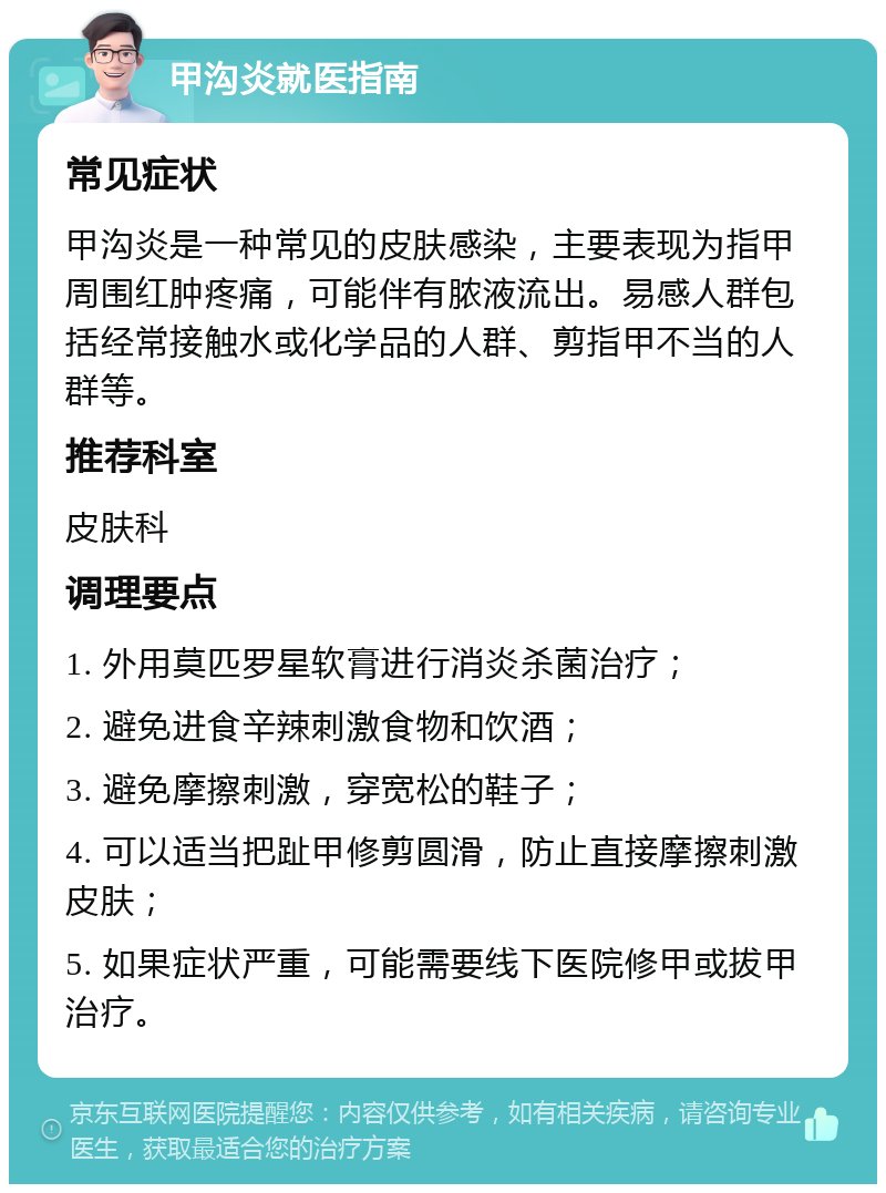 甲沟炎就医指南 常见症状 甲沟炎是一种常见的皮肤感染，主要表现为指甲周围红肿疼痛，可能伴有脓液流出。易感人群包括经常接触水或化学品的人群、剪指甲不当的人群等。 推荐科室 皮肤科 调理要点 1. 外用莫匹罗星软膏进行消炎杀菌治疗； 2. 避免进食辛辣刺激食物和饮酒； 3. 避免摩擦刺激，穿宽松的鞋子； 4. 可以适当把趾甲修剪圆滑，防止直接摩擦刺激皮肤； 5. 如果症状严重，可能需要线下医院修甲或拔甲治疗。