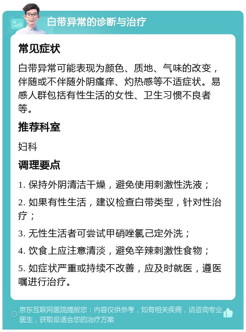 白带异常的诊断与治疗 常见症状 白带异常可能表现为颜色、质地、气味的改变，伴随或不伴随外阴瘙痒、灼热感等不适症状。易感人群包括有性生活的女性、卫生习惯不良者等。 推荐科室 妇科 调理要点 1. 保持外阴清洁干燥，避免使用刺激性洗液； 2. 如果有性生活，建议检查白带类型，针对性治疗； 3. 无性生活者可尝试甲硝唑氯己定外洗； 4. 饮食上应注意清淡，避免辛辣刺激性食物； 5. 如症状严重或持续不改善，应及时就医，遵医嘱进行治疗。